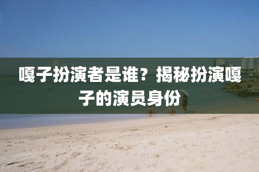 嘎子扮演者是誰？揭秘扮演嘎子的演員身份