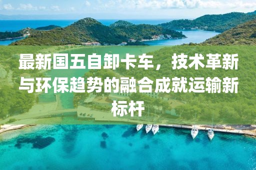 最新國五自卸卡車，技術革新與環保趨勢的融合成就運輸新標桿
