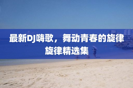 最新DJ嗨歌，舞動青春的旋律旋律精選集