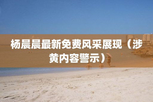 楊晨晨最新免費風采展現（涉黃內容警示）