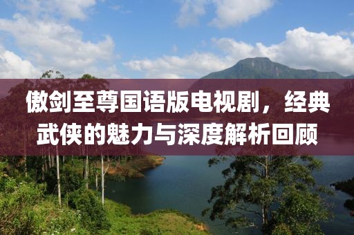 傲劍至尊國語版電視劇，經典武俠的魅力與深度解析回顧