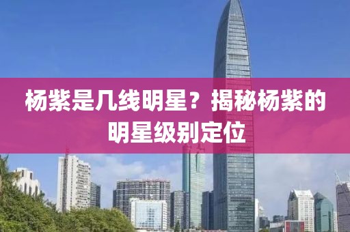 楊紫是幾線明星？揭秘楊紫的明星級別定位