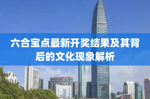 六合寶點最新開獎結果及其背后的文化現象解析