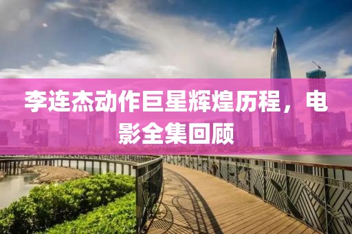 李連杰動作巨星輝煌歷程，電影全集回顧