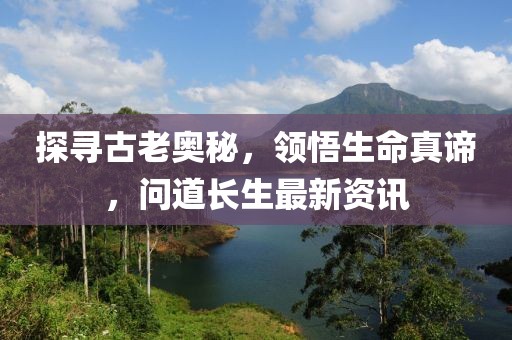探尋古老奧秘，領悟生命真諦，問道長生最新資訊