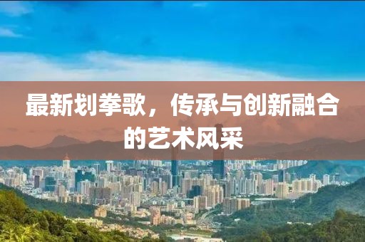 最新劃拳歌，傳承與創新融合的藝術風采
