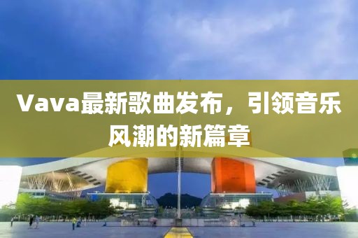 Vava最新歌曲發布，引領音樂風潮的新篇章