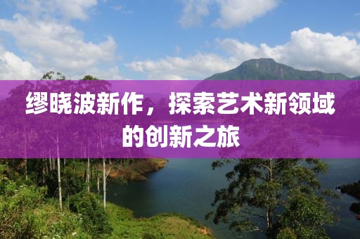 繆曉波新作，探索藝術新領域的創新之旅