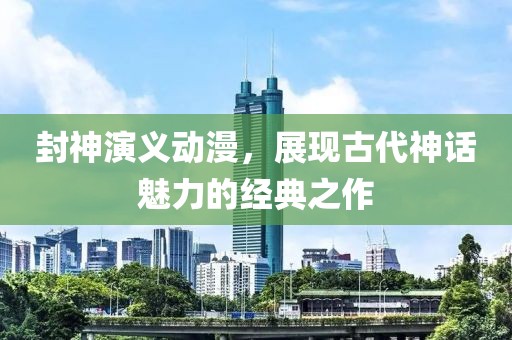封神演義動漫，展現古代神話魅力的經典之作