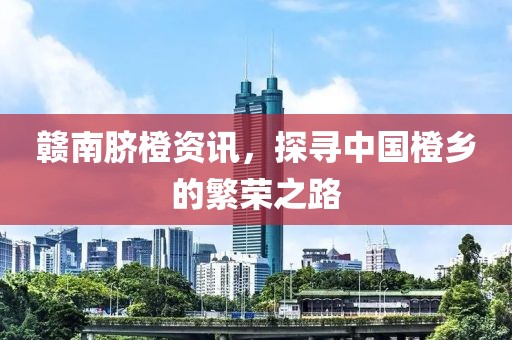 贛南臍橙資訊，探尋中國橙鄉的繁榮之路