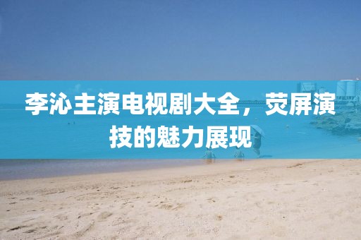 李沁主演電視劇大全，熒屏演技的魅力展現