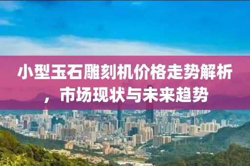 小型玉石雕刻機價格走勢解析，市場現狀與未來趨勢