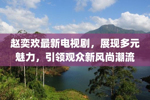 趙奕歡最新電視劇，展現多元魅力，引領觀眾新風尚潮流