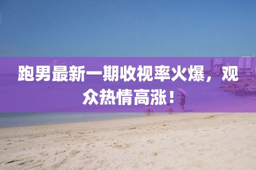 跑男最新一期收視率火爆，觀眾熱情高漲！