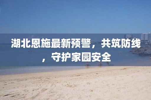 湖北恩施最新預警，共筑防線，守護家園安全