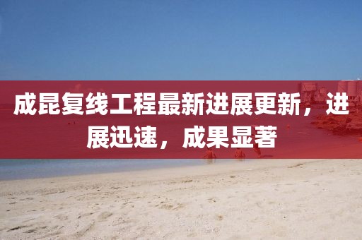 成昆復線工程最新進展更新，進展迅速，成果顯著