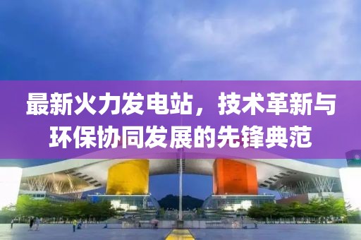最新火力發電站，技術革新與環保協同發展的先鋒典范