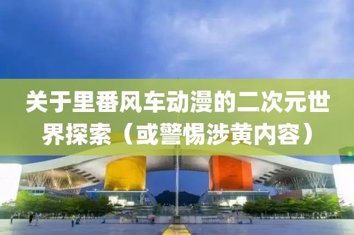 關于里番風車動漫的二次元世界探索（或警惕涉黃內容）