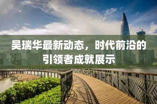 吳瑞華最新動態，時代前沿的引領者成就展示