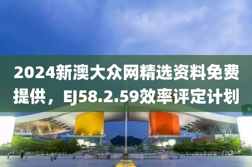 2024新澳大眾網精選資料免費提供，EJ58.2.59效率評定計劃