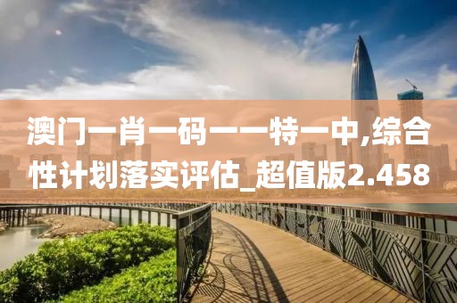 澳門一肖一碼一一特一中,綜合性計劃落實評估_超值版2.458