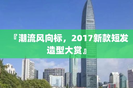 『潮流風向標，2017新款短發造型大賞』
