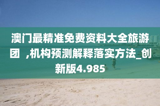 澳門最精準免費資料大全旅游團  ,機構預測解釋落實方法_創新版4.985