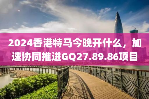 2024香港特馬今晚開什么，加速協同推進GQ27.89.86項目