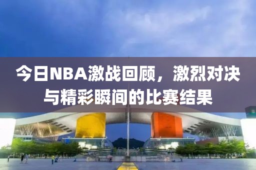 今日NBA激戰回顧，激烈對決與精彩瞬間的比賽結果