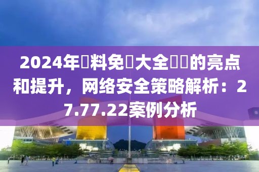 2024年資料免費大全優勢的亮點和提升，網絡安全策略解析：27.77.22案例分析
