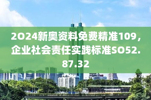 2O24新奧資料免費精準109，企業社會責任實踐標準SO52.87.32