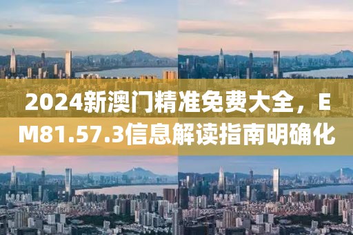 2024新澳門精準免費大全，EM81.57.3信息解讀指南明確化