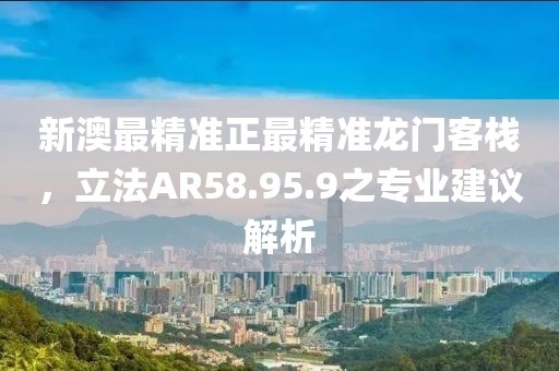 新澳最精準正最精準龍門客棧，立法AR58.95.9之專業建議解析