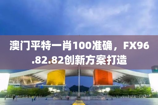 澳門平特一肖100準確，FX96.82.82創新方案打造