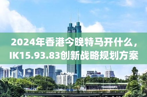 2024年香港今晚特馬開什么，IK15.93.83創新戰略規劃方案
