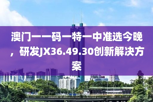 澳門一一碼一特一中準選今晚，研發JX36.49.30創新解決方案