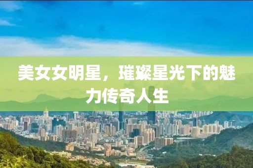 美女女明星，璀璨星光下的魅力傳奇人生