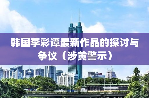 韓國李彩譚最新作品的探討與爭議（涉黃警示）