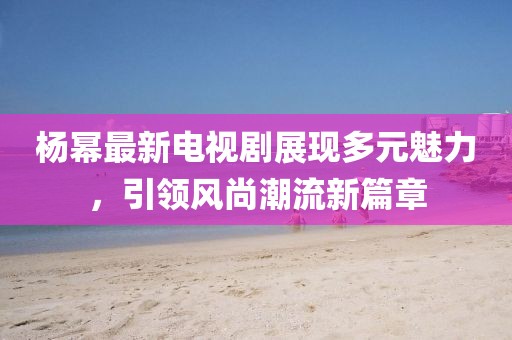 楊冪最新電視劇展現多元魅力，引領風尚潮流新篇章