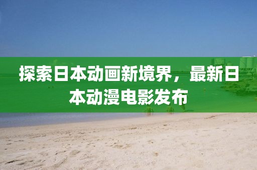 探索日本動畫新境界，最新日本動漫電影發布