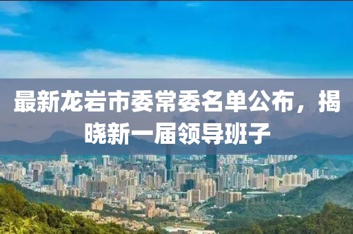 最新龍巖市委常委名單公布，揭曉新一屆領導班子