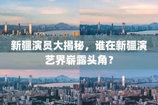 新疆演員大揭秘，誰在新疆演藝界嶄露頭角？