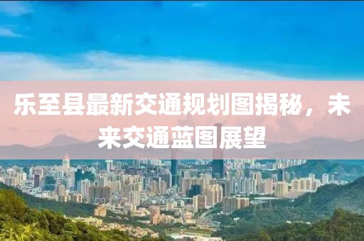 樂至縣最新交通規劃圖揭秘，未來交通藍圖展望