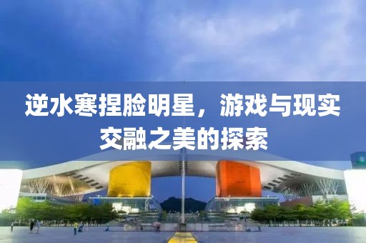 逆水寒捏臉明星，游戲與現實交融之美的探索