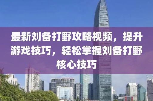 最新劉備打野攻略視頻，提升游戲技巧，輕松掌握劉備打野核心技巧