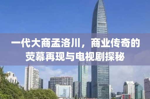 一代大商孟洛川，商業傳奇的熒幕再現與電視劇探秘