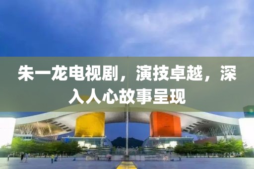 朱一龍電視劇，演技卓越，深入人心故事呈現