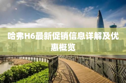 哈弗H6最新促銷信息詳解及優惠概覽
