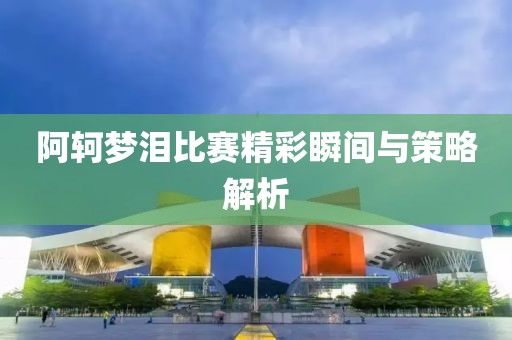 阿軻夢淚比賽精彩瞬間與策略解析