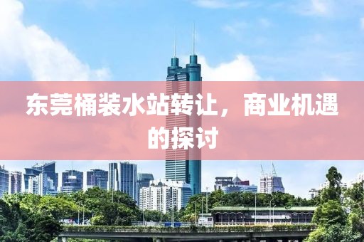 東莞桶裝水站轉讓，商業機遇的探討